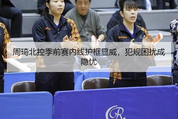 周琦北控季前赛内线护框显威，犯规困扰成隐忧